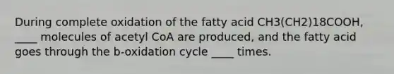 During complete oxidation of the fatty acid CH3(CH2)18COOH, ____ molecules of acetyl CoA are produced, and the fatty acid goes through the b-oxidation cycle ____ times.