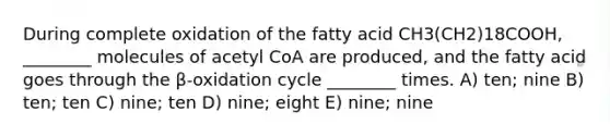 During complete oxidation of the fatty acid CH3(CH2)18COOH, ________ molecules of acetyl CoA are produced, and the fatty acid goes through the β-oxidation cycle ________ times. A) ten; nine B) ten; ten C) nine; ten D) nine; eight E) nine; nine