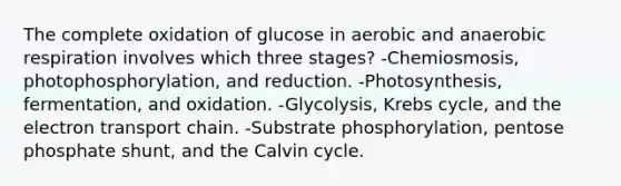 The complete oxidation of glucose in aerobic and anaerobic respiration involves which three stages? -Chemiosmosis, photophosphorylation, and reduction. -Photosynthesis, fermentation, and oxidation. -Glycolysis, Krebs cycle, and the electron transport chain. -Substrate phosphorylation, pentose phosphate shunt, and the Calvin cycle.