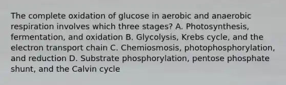 The complete oxidation of glucose in aerobic and anaerobic respiration involves which three stages? A. Photosynthesis, fermentation, and oxidation B. Glycolysis, Krebs cycle, and the electron transport chain C. Chemiosmosis, photophosphorylation, and reduction D. Substrate phosphorylation, pentose phosphate shunt, and the Calvin cycle