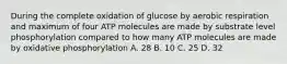 During the complete oxidation of glucose by aerobic respiration and maximum of four ATP molecules are made by substrate level phosphorylation compared to how many ATP molecules are made by oxidative phosphorylation A. 28 B. 10 C. 25 D. 32