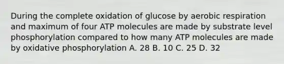 During the complete oxidation of glucose by aerobic respiration and maximum of four ATP molecules are made by substrate level phosphorylation compared to how many ATP molecules are made by oxidative phosphorylation A. 28 B. 10 C. 25 D. 32