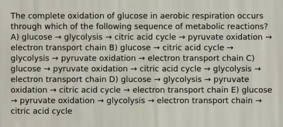 The complete oxidation of glucose in aerobic respiration occurs through which of the following sequence of metabolic reactions? A) glucose → glycolysis → citric acid cycle → pyruvate oxidation → electron transport chain B) glucose → citric acid cycle → glycolysis → pyruvate oxidation → electron transport chain C) glucose → pyruvate oxidation → citric acid cycle → glycolysis → electron transport chain D) glucose → glycolysis → pyruvate oxidation → citric acid cycle → electron transport chain E) glucose → pyruvate oxidation → glycolysis → electron transport chain → citric acid cycle