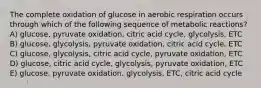 The complete oxidation of glucose in aerobic respiration occurs through which of the following sequence of metabolic reactions? A) glucose, pyruvate oxidation, citric acid cycle, glycolysis, ETC B) glucose, glycolysis, pyruvate oxidation, citric acid cycle, ETC C) glucose, glycolysis, citric acid cycle, pyruvate oxidation, ETC D) glucose, citric acid cycle, glycolysis, pyruvate oxidation, ETC E) glucose, pyruvate oxidation, glycolysis, ETC, citric acid cycle