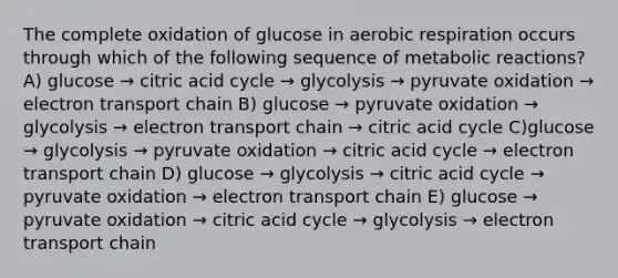 The complete oxidation of glucose in aerobic respiration occurs through which of the following sequence of metabolic reactions? A) glucose → citric acid cycle → glycolysis → pyruvate oxidation → electron transport chain B) glucose → pyruvate oxidation → glycolysis → electron transport chain → citric acid cycle C)glucose → glycolysis → pyruvate oxidation → citric acid cycle → electron transport chain D) glucose → glycolysis → citric acid cycle → pyruvate oxidation → electron transport chain E) glucose → pyruvate oxidation → citric acid cycle → glycolysis → electron transport chain