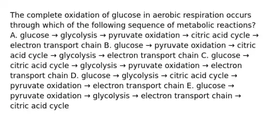 The complete oxidation of glucose in aerobic respiration occurs through which of the following sequence of metabolic reactions? A. glucose → glycolysis → pyruvate oxidation → citric acid cycle → electron transport chain B. glucose → pyruvate oxidation → citric acid cycle → glycolysis → electron transport chain C. glucose → citric acid cycle → glycolysis → pyruvate oxidation → electron transport chain D. glucose → glycolysis → citric acid cycle → pyruvate oxidation → electron transport chain E. glucose → pyruvate oxidation → glycolysis → electron transport chain → citric acid cycle