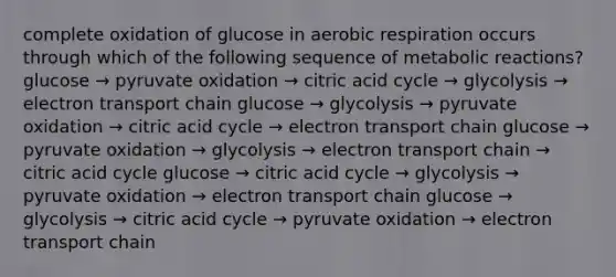 complete oxidation of glucose in aerobic respiration occurs through which of the following sequence of metabolic reactions? glucose → pyruvate oxidation → citric acid cycle → glycolysis → electron transport chain glucose → glycolysis → pyruvate oxidation → citric acid cycle → electron transport chain glucose → pyruvate oxidation → glycolysis → electron transport chain → citric acid cycle glucose → citric acid cycle → glycolysis → pyruvate oxidation → electron transport chain glucose → glycolysis → citric acid cycle → pyruvate oxidation → electron transport chain