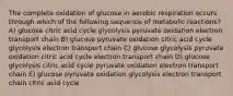 The complete oxidation of glucose in aerobic respiration occurs through which of the following sequence of metabolic reactions? A) glucose citric acid cycle glycolysis pyruvate oxidation electron transport chain B) glucose pyruvate oxidation citric acid cycle glycolysis electron transport chain C) glucose glycolysis pyruvate oxidation citric acid cycle electron transport chain D) glucose glycolysis citric acid cycle pyruvate oxidation electron transport chain E) glucose pyruvate oxidation glycolysis electron transport chain citric acid cycle