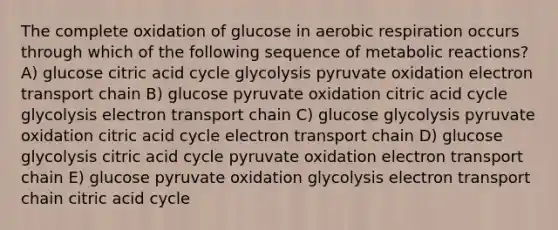 The complete oxidation of glucose in aerobic respiration occurs through which of the following sequence of metabolic reactions? A) glucose citric acid cycle glycolysis pyruvate oxidation electron transport chain B) glucose pyruvate oxidation citric acid cycle glycolysis electron transport chain C) glucose glycolysis pyruvate oxidation citric acid cycle electron transport chain D) glucose glycolysis citric acid cycle pyruvate oxidation electron transport chain E) glucose pyruvate oxidation glycolysis electron transport chain citric acid cycle