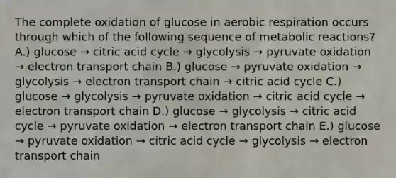 The complete oxidation of glucose in aerobic respiration occurs through which of the following sequence of metabolic reactions? A.) glucose → citric acid cycle → glycolysis → pyruvate oxidation → electron transport chain B.) glucose → pyruvate oxidation → glycolysis → electron transport chain → citric acid cycle C.) glucose → glycolysis → pyruvate oxidation → citric acid cycle → electron transport chain D.) glucose → glycolysis → citric acid cycle → pyruvate oxidation → electron transport chain E.) glucose → pyruvate oxidation → citric acid cycle → glycolysis → electron transport chain