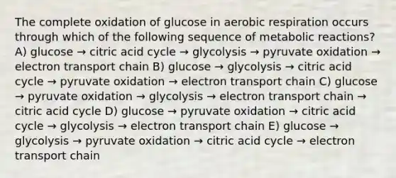 The complete oxidation of glucose in aerobic respiration occurs through which of the following sequence of metabolic reactions? A) glucose → citric acid cycle → glycolysis → pyruvate oxidation → electron transport chain B) glucose → glycolysis → citric acid cycle → pyruvate oxidation → electron transport chain C) glucose → pyruvate oxidation → glycolysis → electron transport chain → citric acid cycle D) glucose → pyruvate oxidation → citric acid cycle → glycolysis → electron transport chain E) glucose → glycolysis → pyruvate oxidation → citric acid cycle → electron transport chain