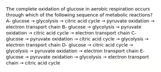 The complete oxidation of glucose in aerobic respiration occurs through which of the following sequence of metabolic reactions? A- glucose → glycolysis → citric acid cycle → pyruvate oxidation → electron transport chain B- glucose → glycolysis → pyruvate oxidation → citric acid cycle → electron transport chain C- glucose → pyruvate oxidation → citric acid cycle → glycolysis → electron transport chain D- glucose → citric acid cycle → glycolysis → pyruvate oxidation → electron transport chain E- glucose → pyruvate oxidation → glycolysis → electron transport chain → citric acid cycle