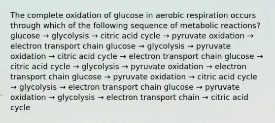 The complete oxidation of glucose in aerobic respiration occurs through which of the following sequence of metabolic reactions? glucose → glycolysis → citric acid cycle → pyruvate oxidation → electron transport chain glucose → glycolysis → pyruvate oxidation → citric acid cycle → electron transport chain glucose → citric acid cycle → glycolysis → pyruvate oxidation → electron transport chain glucose → pyruvate oxidation → citric acid cycle → glycolysis → electron transport chain glucose → pyruvate oxidation → glycolysis → electron transport chain → citric acid cycle