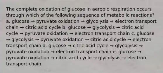 The complete oxidation of glucose in aerobic respiration occurs through which of the following sequence of metabolic reactions? a. glucose → pyruvate oxidation → glycolysis → electron transport chain → citric acid cycle b. glucose → glycolysis → citric acid cycle → pyruvate oxidation → electron transport chain c. glucose → glycolysis → pyruvate oxidation → citric acid cycle → electron transport chain d. glucose → citric acid cycle → glycolysis → pyruvate oxidation → electron transport chain e. glucose → pyruvate oxidation → citric acid cycle → glycolysis → electron transport chain