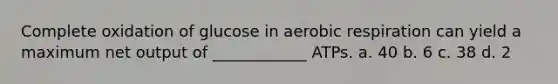 Complete oxidation of glucose in aerobic respiration can yield a maximum net output of ____________ ATPs. a. 40 b. 6 c. 38 d. 2