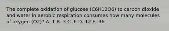 The complete oxidation of glucose (C6H12O6) to carbon dioxide and water in aerobic respiration consumes how many molecules of oxygen (O2)? A. 1 B. 3 C. 6 D. 12 E. 36