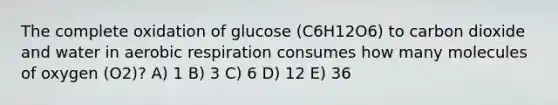 The complete oxidation of glucose (C6H12O6) to carbon dioxide and water in <a href='https://www.questionai.com/knowledge/kyxGdbadrV-aerobic-respiration' class='anchor-knowledge'>aerobic respiration</a> consumes how many molecules of oxygen (O2)? A) 1 B) 3 C) 6 D) 12 E) 36