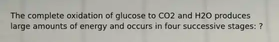 The complete oxidation of glucose to CO2 and H2O produces large amounts of energy and occurs in four successive stages: ?