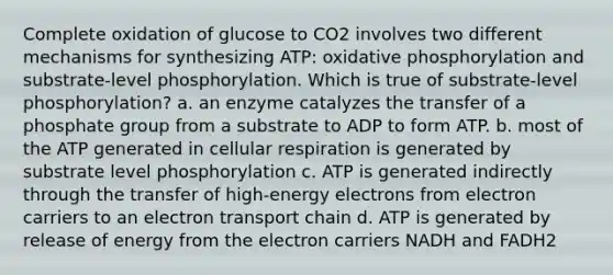 Complete oxidation of glucose to CO2 involves two different mechanisms for synthesizing ATP: oxidative phosphorylation and substrate-level phosphorylation. Which is true of substrate-level phosphorylation? a. an enzyme catalyzes the transfer of a phosphate group from a substrate to ADP to form ATP. b. most of the ATP generated in cellular respiration is generated by substrate level phosphorylation c. ATP is generated indirectly through the transfer of high-energy electrons from electron carriers to an electron transport chain d. ATP is generated by release of energy from the electron carriers NADH and FADH2