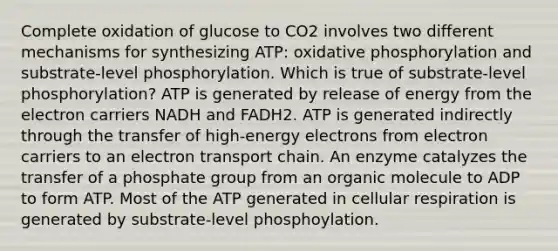 Complete oxidation of glucose to CO2 involves two different mechanisms for synthesizing ATP: <a href='https://www.questionai.com/knowledge/kFazUb9IwO-oxidative-phosphorylation' class='anchor-knowledge'>oxidative phosphorylation</a> and substrate-level phosphorylation. Which is true of substrate-level phosphorylation? ATP is generated by release of energy from the electron carriers NADH and FADH2. ATP is generated indirectly through the transfer of high-energy electrons from electron carriers to an electron transport chain. An enzyme catalyzes the transfer of a phosphate group from an organic molecule to ADP to form ATP. Most of the ATP generated in <a href='https://www.questionai.com/knowledge/k1IqNYBAJw-cellular-respiration' class='anchor-knowledge'>cellular respiration</a> is generated by substrate-level phosphoylation.