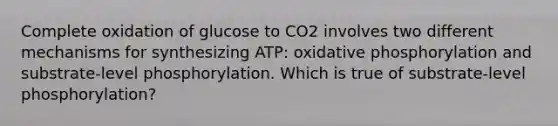 Complete oxidation of glucose to CO2 involves two different mechanisms for synthesizing ATP: oxidative phosphorylation and substrate-level phosphorylation. Which is true of substrate-level phosphorylation?