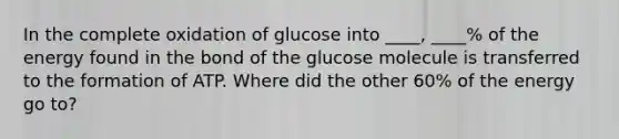 In the complete oxidation of glucose into ____, ____% of the energy found in the bond of the glucose molecule is transferred to the formation of ATP. Where did the other 60% of the energy go to?