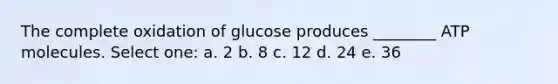 The complete oxidation of glucose produces ________ ATP molecules. Select one: a. 2 b. 8 c. 12 d. 24 e. 36