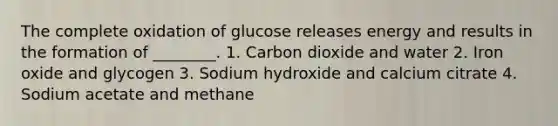 The complete oxidation of glucose releases energy and results in the formation of ________. 1. Carbon dioxide and water 2. Iron oxide and glycogen 3. Sodium hydroxide and calcium citrate 4. Sodium acetate and methane