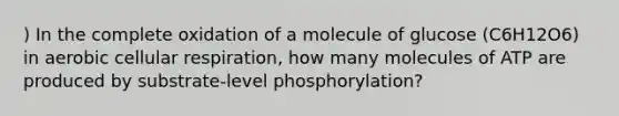 ) In the complete oxidation of a molecule of glucose (C6H12O6) in aerobic cellular respiration, how many molecules of ATP are produced by substrate-level phosphorylation?