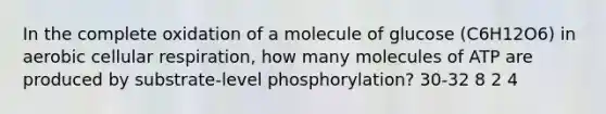 In the complete oxidation of a molecule of glucose (C6H12O6) in aerobic cellular respiration, how many molecules of ATP are produced by substrate-level phosphorylation? 30-32 8 2 4