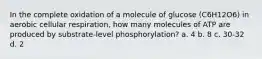 In the complete oxidation of a molecule of glucose (C6H12O6) in aerobic cellular respiration, how many molecules of ATP are produced by substrate-level phosphorylation? a. 4 b. 8 c. 30-32 d. 2