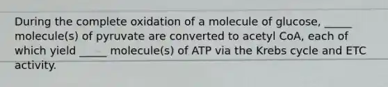 During the complete oxidation of a molecule of glucose, _____ molecule(s) of pyruvate are converted to acetyl CoA, each of which yield _____ molecule(s) of ATP via the Krebs cycle and ETC activity.