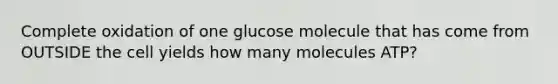 Complete oxidation of one glucose molecule that has come from OUTSIDE the cell yields how many molecules ATP?