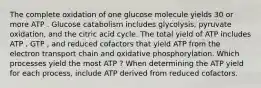 The complete oxidation of one glucose molecule yields 30 or more ATP . Glucose catabolism includes glycolysis, pyruvate oxidation, and the citric acid cycle. The total yield of ATP includes ATP , GTP , and reduced cofactors that yield ATP from the electron transport chain and oxidative phosphorylation. Which processes yield the most ATP ? When determining the ATP yield for each process, include ATP derived from reduced cofactors.