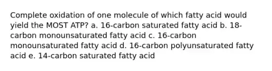 Complete oxidation of one molecule of which fatty acid would yield the MOST ATP? a. 16-carbon saturated fatty acid b. 18-carbon monounsaturated fatty acid c. 16-carbon monounsaturated fatty acid d. 16-carbon polyunsaturated fatty acid e. 14-carbon saturated fatty acid