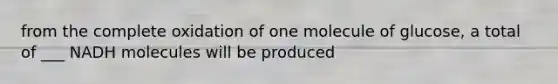 from the complete oxidation of one molecule of glucose, a total of ___ NADH molecules will be produced