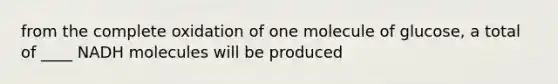 from the complete oxidation of one molecule of glucose, a total of ____ NADH molecules will be produced