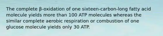 The complete β-oxidation of one sixteen-carbon-long fatty acid molecule yields more than 100 ATP molecules whereas the similar complete aerobic respiration or combustion of one glucose molecule yields only 30 ATP.