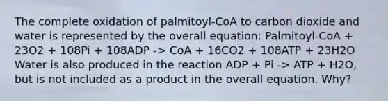 The complete oxidation of palmitoyl-CoA to carbon dioxide and water is represented by the overall equation: Palmitoyl-CoA + 23O2 + 108Pi + 108ADP -> CoA + 16CO2 + 108ATP + 23H2O Water is also produced in the reaction ADP + Pi -> ATP + H2O, but is not included as a product in the overall equation. Why?