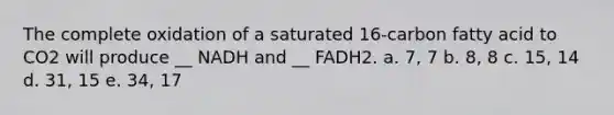 The complete oxidation of a saturated 16-carbon fatty acid to CO2 will produce __ NADH and __ FADH2. a. 7, 7 b. 8, 8 c. 15, 14 d. 31, 15 e. 34, 17