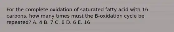 For the complete oxidation of saturated fatty acid with 16 carbons, how many times must the B-oxidation cycle be repeated? A. 4 B. 7 C. 8 D. 6 E. 16