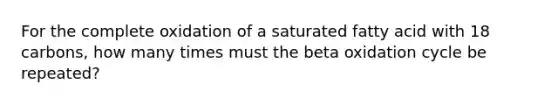 For the complete oxidation of a saturated fatty acid with 18 carbons, how many times must the beta oxidation cycle be repeated?