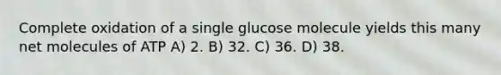 Complete oxidation of a single glucose molecule yields this many net molecules of ATP A) 2. B) 32. C) 36. D) 38.