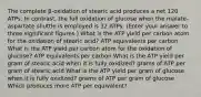 The complete β-oxidation of stearic acid produces a net 120 ATPs. In contrast, the full oxidation of glucose when the malate-aspartate shuttle is employed is 32 ATPs. (Enter your answer to three significant figures.) What is the ATP yield per carbon atom for the oxidation of stearic acid? ATP equivalents per carbon What is the ATP yield per carbon atom for the oxidation of glucose? ATP equivalents per carbon What is the ATP yield per gram of stearic acid when it is fully oxidized? grams of ATP per gram of stearic acid What is the ATP yield per gram of glucose when it is fully oxidized? grams of ATP per gram of glucose Which produces more ATP per equivalent?