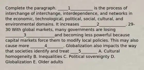 Complete the paragraph. _____1___________ is the process of interchange of interchange, interdependence, and networks in the economic, technological, political, social, cultural, and environmental domains. It increases ________2_____________. 29-30 With global markets, many governments are losing _________3______________and becoming less powerful because capital markets force them to modify local policies. This may also cause more _______4________. Globalization also impacts the way that societies identify and treat ____5________ A. Cultural homogeneity B. Inequalities C. Political sovereignty D. Globalization E. Older adults