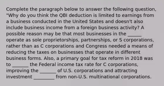 Complete the paragraph below to answer the following question, "Why do you think the QBI deduction is limited to earnings from a business conducted in the United States and doesn't also include business income from a foreign business activity? A possible reason may be that most businesses in the ______ operate as sole proprietorships, partnerships, or S corporations, rather than as C corporations and Congress needed a means of reducing the taxes on businesses that operate in different business forms. Also, a primary goal for tax reform in 2018 was to _______ the Federal income tax rate for C corporations, improving the _______ of U.S. corporations and attracting investment _________ from non-U.S. multinational corporations.