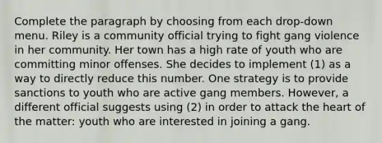 Complete the paragraph by choosing from each drop-down menu. Riley is a community official trying to fight gang violence in her community. Her town has a high rate of youth who are committing minor offenses. She decides to implement (1) as a way to directly reduce this number. One strategy is to provide sanctions to youth who are active gang members. However, a different official suggests using (2) in order to attack the heart of the matter: youth who are interested in joining a gang.