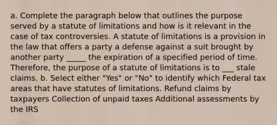 a. Complete the paragraph below that outlines the purpose served by a statute of limitations and how is it relevant in the case of tax controversies. A statute of limitations is a provision in the law that offers a party a defense against a suit brought by another party _____ the expiration of a specified period of time. Therefore, the purpose of a statute of limitations is to ___ stale claims. b. Select either "Yes" or "No" to identify which Federal tax areas that have statutes of limitations. Refund claims by taxpayers Collection of unpaid taxes Additional assessments by the IRS