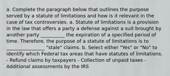 a. Complete the paragraph below that outlines the purpose served by a statute of limitations and how is it relevant in the case of tax controversies. a. Statute of limitations is a provision in the law that offers a party a defense against a suit brought by another party __________ the expiration of a specified period of time. Therefore, the purpose of a statute of limitations is to ________________ "stale" claims. b. Select either "Yes" or "No" to identify which Federal tax areas that have statutes of limitations. - Refund claims by taxpayers - Collection of unpaid taxes - Additional assessments by the IRS