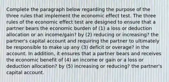 Complete the paragraph below regarding the purpose of the three rules that implement the economic effect test. The three rules of the economic effect test are designed to ensure that a partner bears the economic burden of (1) a loss or deduction allocation or an income/gain? by (2) reducing or increasing? the partner's capital account and requiring the partner to ultimately be responsible to make up any (3) deficit or overage? in the account. In addition, it ensures that a partner bears and receives the economic benefit of (4) an income or gain or a loss or deduction allocation? by (5) increasing or reducing? the partner's capital account.